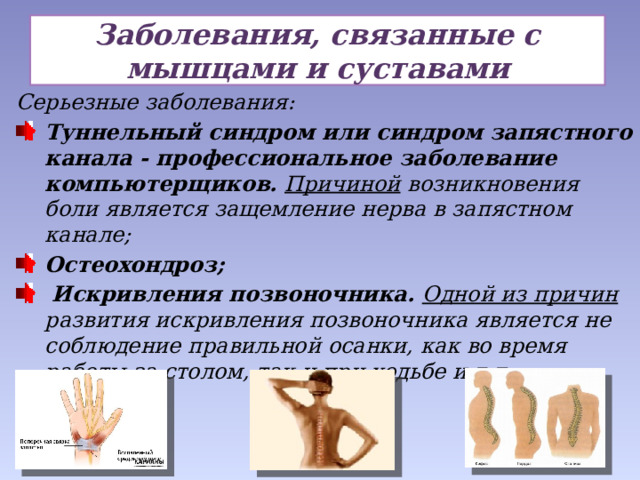 Заболевания, связанные с мышцами и суставами Серьезные заболевания: Туннельный синдром или синдром запястного канала - профессиональное заболевание компьютерщиков. Причиной возникновения боли является защемление нерва в запястном канале; Остеохондроз;  Искривления позвоночника. Одной из причин развития искривления позвоночника является не соблюдение правильной осанки, как во время работы за столом, так и при ходьбе и т.д.  