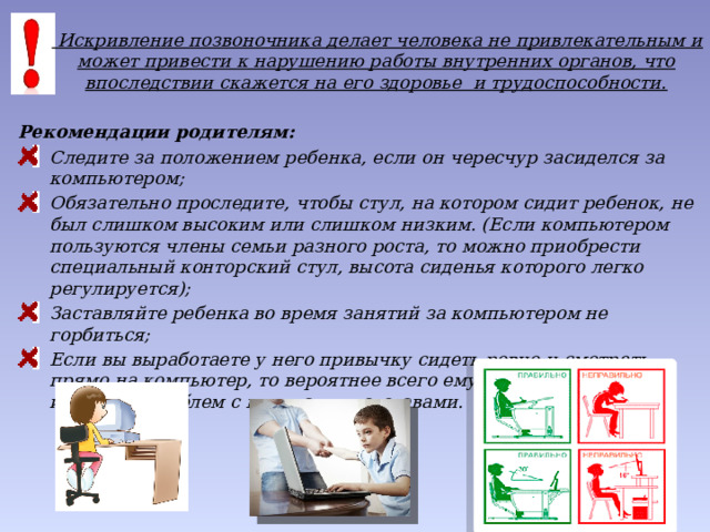    Искривление позвоночника делает человека не привлекательным и может привести к нарушению работы внутренних органов, что впоследствии скажется на его здоровье  и трудоспособности.  Рекомендации родителям: Следите за положением ребенка, если он чересчур засиделся за компьютером; Обязательно проследите, чтобы стул, на котором сидит ребенок, не был слишком высоким или слишком низким. (Если компьютером пользуются члены семьи разного роста, то можно приобрести специальный конторский стул, высота сиденья которого легко регулируется); Заставляйте ребенка во время занятий за компьютером не горбиться; Если вы выработаете у него привычку сидеть ровно и смотреть прямо на компьютер, то вероятнее всего ему удастся в будущем избежать проблем с мышцами и суставами. 