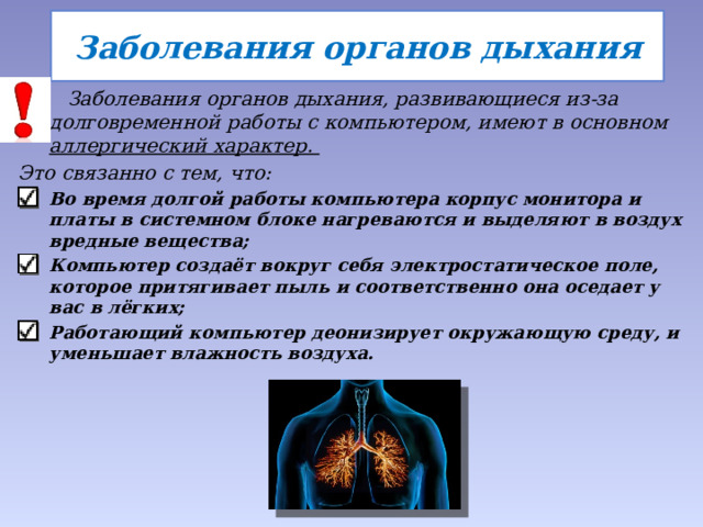 Заболевания органов дыхания  Заболевания органов дыхания, развивающиеся из-за долговременной работы с компьютером, имеют в основном аллергический характер.  Это связанно с тем, что: Во время долгой работы компьютера корпус монитора и платы в системном блоке нагреваются и выделяют в воздух вредные вещества; Компьютер создаёт вокруг себя электростатическое поле, которое притягивает пыль и соответственно она оседает у вас в лёгких; Работающий компьютер деонизирует окружающую среду, и уменьшает влажность воздуха.  