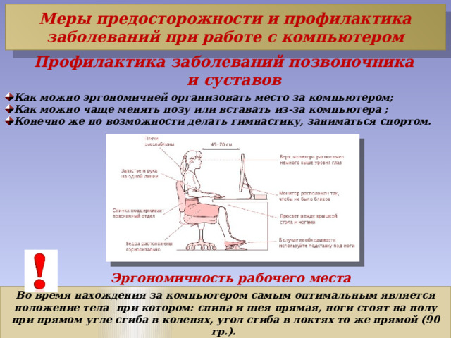 Меры предосторожности и профилактика заболеваний при работе с компьютером Профилактика заболеваний позвоночника и суставов Как можно эргономичней организовать место за компьютером; Как можно чаще менять позу или вставать из-за компьютера ; Конечно же по возможности делать гимнастику, заниматься спортом. Эргономичность рабочего места Во время нахождения за компьютером самым оптимальным является положение тела  при котором: спина и шея прямая, ноги стоят на полу при прямом угле сгиба в коленях, угол сгиба в локтях то же прямой (90 гр.). 