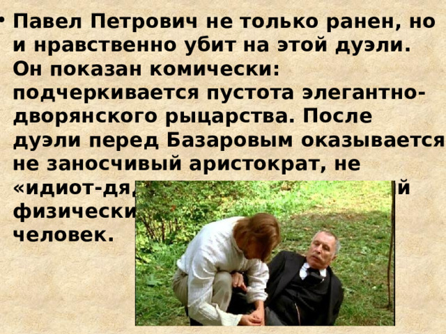 Павел Петрович не только ранен, но и нравственно убит на этой дуэли. Он показан комически: подчеркивается пустота элегантно-дворянского рыцарства. После дуэли перед Базаровым оказывается не заносчивый аристократ, не «идиот-дядюшка», а страдающий физически и морально пожилой человек. 