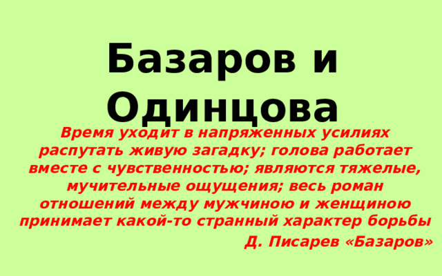 Базаров и Одинцова Время уходит в напряженных усилиях распутать живую загадку; голова работает вместе с чувственностью; являются тяжелые, мучительные ощущения; весь роман отношений между мужчиною и женщиною принимает какой-то странный характер борьбы Д. Писарев «Базаров» 