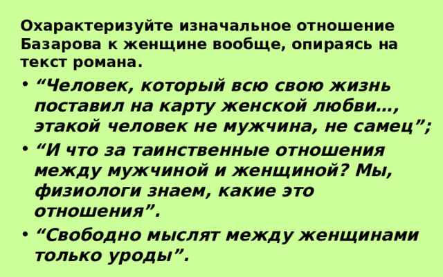Охарактеризуйте изначальное отношение Базарова к женщине вообще, опираясь на текст романа. “ Человек, который всю свою жизнь поставил на карту женской любви…, этакой человек не мужчина, не самец”; “ И что за таинственные отношения между мужчиной и женщиной? Мы, физиологи знаем, какие это отношения”. “ Свободно мыслят между женщинами только уроды”. 