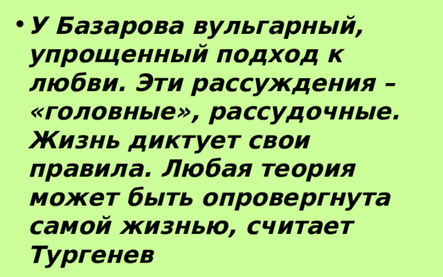 У Базарова вульгарный, упрощенный подход к любви. Эти рассуждения – «головные», рассудочные. Жизнь диктует свои правила. Любая теория может быть опровергнута самой жизнью, считает Тургенев 