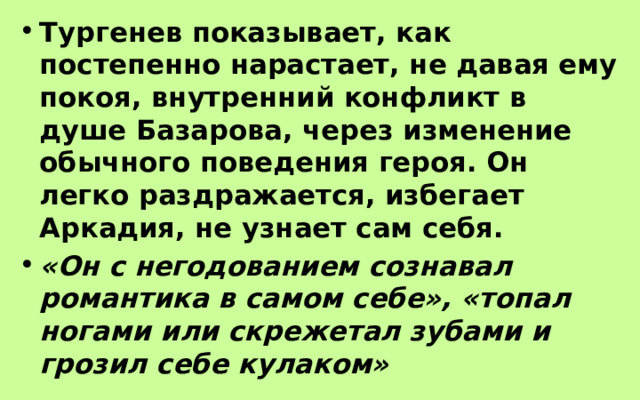 Тургенев показывает, как постепенно нарастает, не давая ему покоя, внутренний конфликт в душе Базарова, через изменение обычного поведения героя. Он легко раздражается, избегает Аркадия, не узнает сам себя. «Он с негодованием сознавал романтика в самом себе», «топал ногами или скрежетал зубами и грозил себе кулаком» 