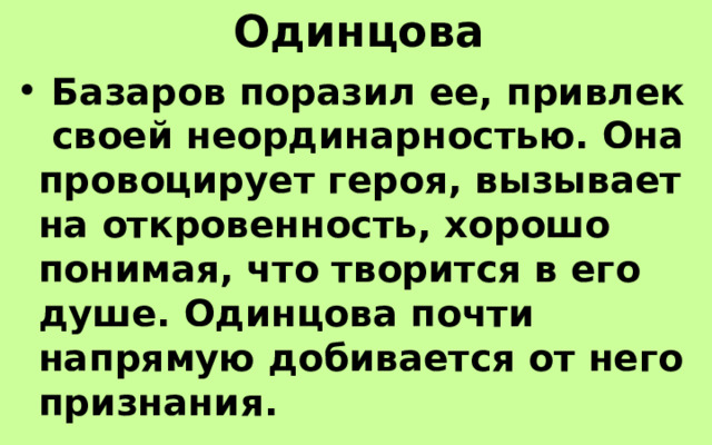 Одинцова  Базаров поразил ее, привлек своей неординарностью. Она провоцирует героя, вызывает на откровенность, хорошо понимая, что творится в его душе. Одинцова почти напрямую добивается от него признания. 