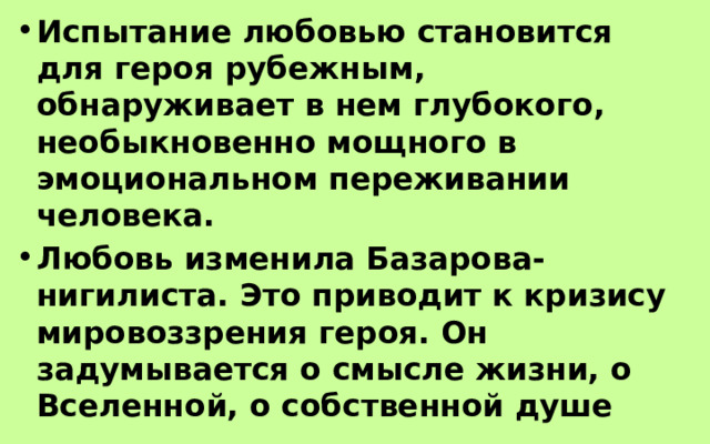 Испытание любовью становится для героя рубежным, обнаруживает в нем глубокого, необыкновенно мощного в эмоциональном переживании человека. Любовь изменила Базарова-нигилиста. Это приводит к кризису мировоззрения героя. Он задумывается о смысле жизни, о Вселенной, о собственной душе 