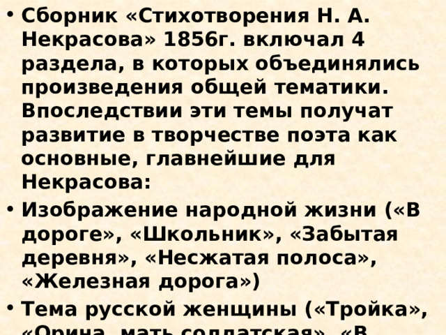 Сборник «Стихотворения Н. А. Некрасова» 1856г. включал 4 раздела, в которых объединялись произведения общей тематики. Впоследствии эти темы получат развитие в творчестве поэта как основные, главнейшие для Некрасова: Изображение народной жизни («В дороге», «Школьник», «Забытая деревня», «Несжатая полоса», «Железная дорога») Тема русской женщины («Тройка», «Орина, мать солдатская», «В полном разгаре страда деревенская», «Выбор», поэма «Мороз, красный нос») 