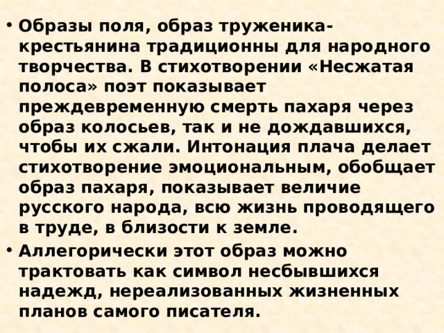 Образы поля, образ труженика-крестьянина традиционны для народного творчества. В стихотворении «Несжатая полоса» поэт показывает преждевременную смерть пахаря через образ колосьев, так и не дождавшихся, чтобы их сжали. Интонация плача делает стихотворение эмоциональным, обобщает образ пахаря, показывает величие русского народа, всю жизнь проводящего в труде, в близости к земле. Аллегорически этот образ можно трактовать как символ несбывшихся надежд, нереализованных жизненных планов самого писателя. 
