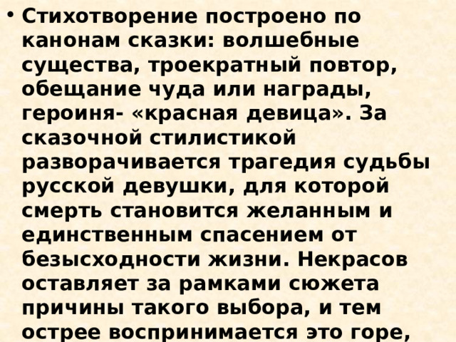 Стихотворение построено по канонам сказки: волшебные существа, троекратный повтор, обещание чуда или награды, героиня- «красная девица». За сказочной стилистикой разворачивается трагедия судьбы русской девушки, для которой смерть становится желанным и единственным спасением от безысходности жизни. Некрасов оставляет за рамками сюжета причины такого выбора, и тем острее воспринимается это горе, оно приобретает обобщенные, символические черты. Трехсложный размер усиливает сходство стихотворения с народной песней 