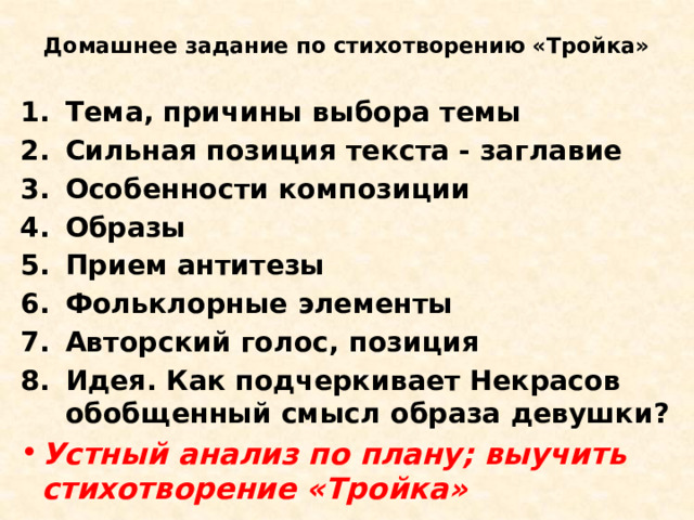 Домашнее задание по стихотворению «Тройка» Тема, причины выбора темы Сильная позиция текста - заглавие Особенности композиции Образы Прием антитезы Фольклорные элементы Авторский голос, позиция Идея. Как подчеркивает Некрасов обобщенный смысл образа девушки? Устный анализ по плану; выучить стихотворение «Тройка» 