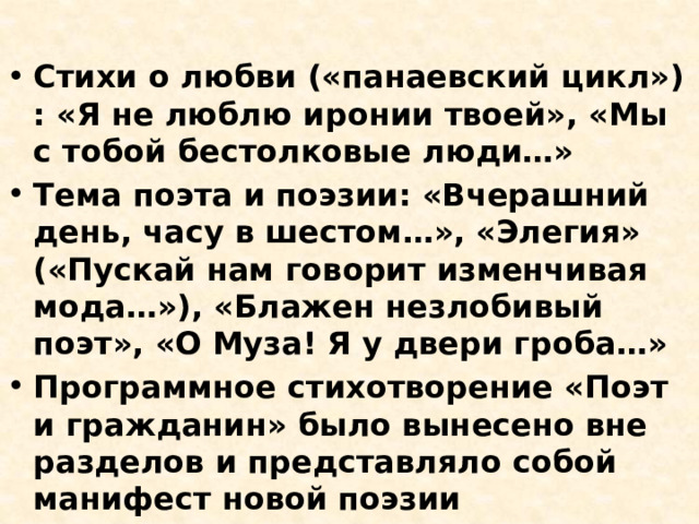 Стихи о любви («панаевский цикл») : «Я не люблю иронии твоей», «Мы с тобой бестолковые люди…» Тема поэта и поэзии: «Вчерашний день, часу в шестом…», «Элегия» («Пускай нам говорит изменчивая мода…»), «Блажен незлобивый поэт», «О Муза! Я у двери гроба…» Программное стихотворение «Поэт и гражданин» было вынесено вне разделов и представляло собой манифест новой поэзии 