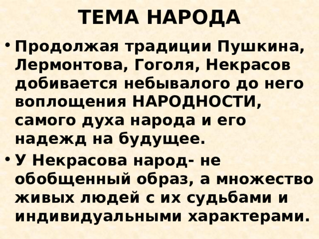 ТЕМА НАРОДА Продолжая традиции Пушкина, Лермонтова, Гоголя, Некрасов добивается небывалого до него воплощения НАРОДНОСТИ, самого духа народа и его надежд на будущее. У Некрасова народ- не обобщенный образ, а множество живых людей с их судьбами и индивидуальными характерами. 
