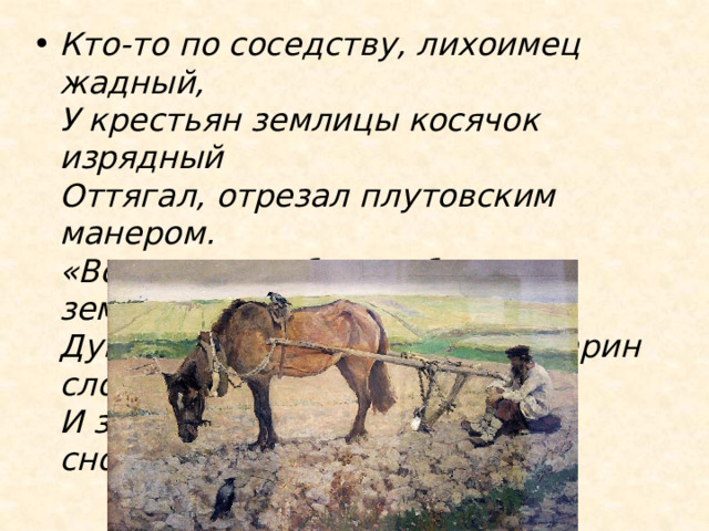 Кто-то по соседству, лихоимец жадный,  У крестьян землицы косячок изрядный  Оттягал, отрезал плутовским манером.  «Вот приедет барин: будет землемерам!-  Думают крестьяне.- Скажет барин слово —  И землицу нашу отдадут нам снова». 