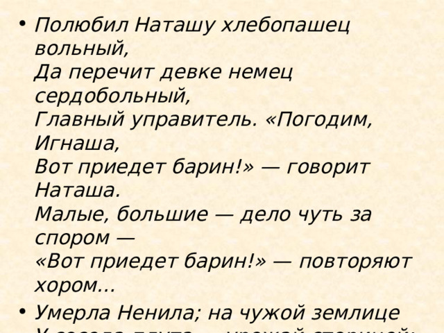 Полюбил Наташу хлебопашец вольный,  Да перечит девке немец сердобольный,  Главный управитель. «Погодим, Игнаша,  Вот приедет барин!» — говорит Наташа.  Малые, большие — дело чуть за спором —  «Вот приедет барин!» — повторяют хором… Умерла Ненила; на чужой землице  У соседа-плута — урожай сторицей;  Прежние парнишки ходят бородаты;  Хлебопашец вольный угодил в солдаты,  И сама Наташа свадьбой уж не бредит…  Барина всё нету… барин всё не едет! 