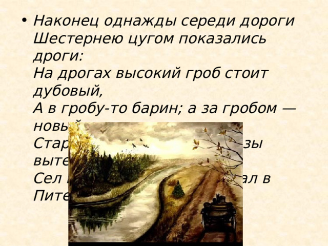 Наконец однажды середи дороги  Шестернею цугом показались дроги:  На дрогах высокий гроб стоит дубовый,  А в гробу-то барин; а за гробом — новый.  Старого отпели, новый слезы вытер,  Сел в свою карету — и уехал в Питер. 