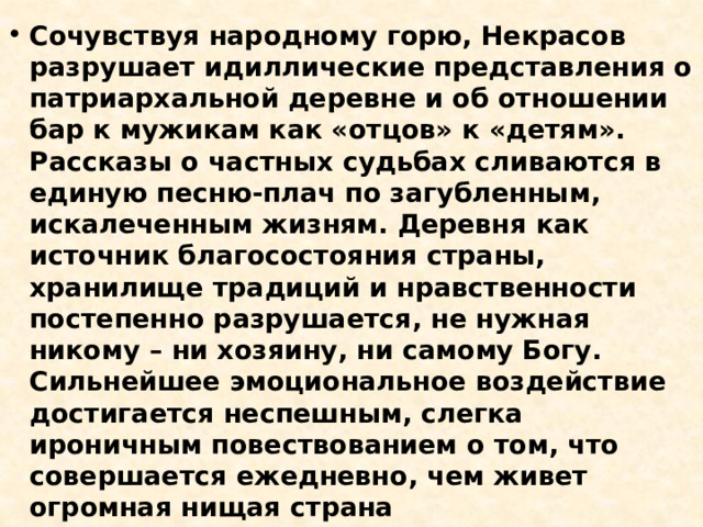 Сочувствуя народному горю, Некрасов разрушает идиллические представления о патриархальной деревне и об отношении бар к мужикам как «отцов» к «детям». Рассказы о частных судьбах сливаются в единую песню-плач по загубленным, искалеченным жизням. Деревня как источник благосостояния страны, хранилище традиций и нравственности постепенно разрушается, не нужная никому – ни хозяину, ни самому Богу. Сильнейшее эмоциональное воздействие достигается неспешным, слегка ироничным повествованием о том, что совершается ежедневно, чем живет огромная нищая страна 