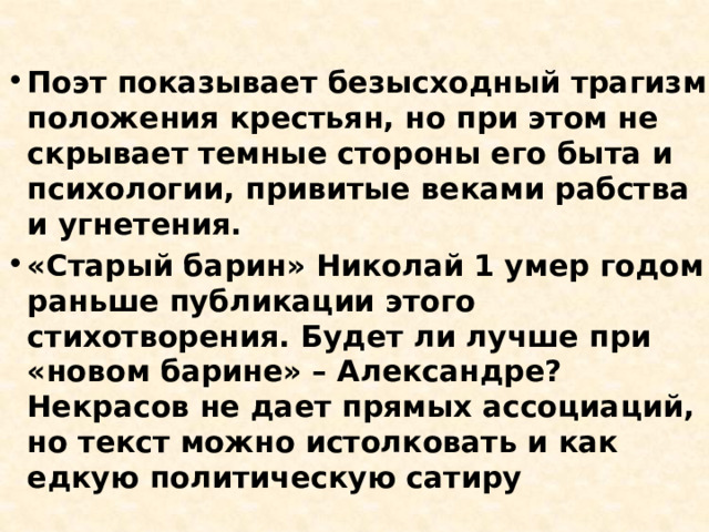 Поэт показывает безысходный трагизм положения крестьян, но при этом не скрывает темные стороны его быта и психологии, привитые веками рабства и угнетения. «Старый барин» Николай 1 умер годом раньше публикации этого стихотворения. Будет ли лучше при «новом барине» – Александре? Некрасов не дает прямых ассоциаций, но текст можно истолковать и как едкую политическую сатиру 