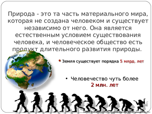 Природа - это та часть материального мира, которая не создана человеком и существует независимо от него. Она является естественным условием существования человека, и человеческое общество есть продукт длительного развития природы. Земля существует порядка 5 млрд. лет Человечество чуть более 2 млн. лет Автор: Михайлова Н.М.- преподаватель МАОУ «Лицей № 21» 