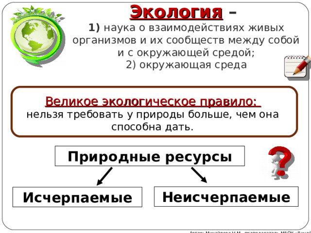 Экология –  1) наука о взаимодействиях живых организмов и их сообществ между собой и с окружающей средой;  2) окружающая среда Великое экологическое правило: нельзя требовать у природы больше, чем она способна дать. Природные ресурсы Неисчерпаемые Исчерпаемые Автор: Михайлова Н.М.- преподаватель МАОУ «Лицей № 21» 
