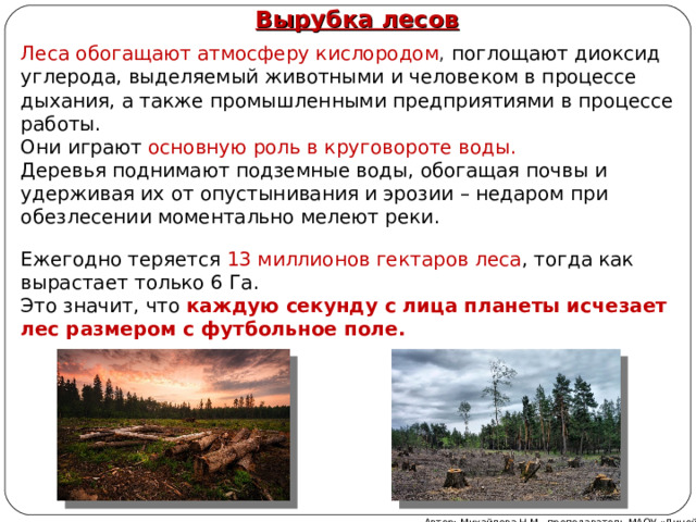 Вырубка лесов   Леса обогащают атмосферу кислородом , поглощают диоксид углерода, выделяемый животными и человеком в процессе дыхания, а также промышленными предприятиями в процессе работы.  Они играют основную роль в круговороте воды.  Деревья поднимают подземные воды, обогащая почвы и удерживая их от опустынивания и эрозии – недаром при обезлесении моментально мелеют реки. Ежегодно теряется 13 миллионов гектаров леса , тогда как вырастает только 6 Га.  Это значит, что  каждую секунду с лица планеты исчезает лес размером с футбольное поле. Автор: Михайлова Н.М.- преподаватель МАОУ «Лицей № 21» 