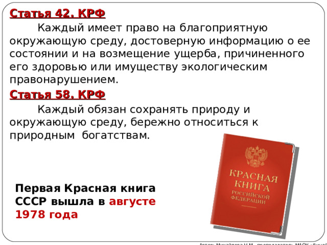 Статья 42. КРФ  Каждый имеет право на благоприятную окружающую среду, достоверную информацию о ее состоянии и на возмещение ущерба, причиненного его здоровью или имуществу экологическим правонарушением. Статья 58. КРФ  Каждый обязан сохранять природу и окружающую среду, бережно относиться к природным богатствам. Первая Красная книга СССР вышла в августе 1978 года Автор: Михайлова Н.М.- преподаватель МАОУ «Лицей № 21» 