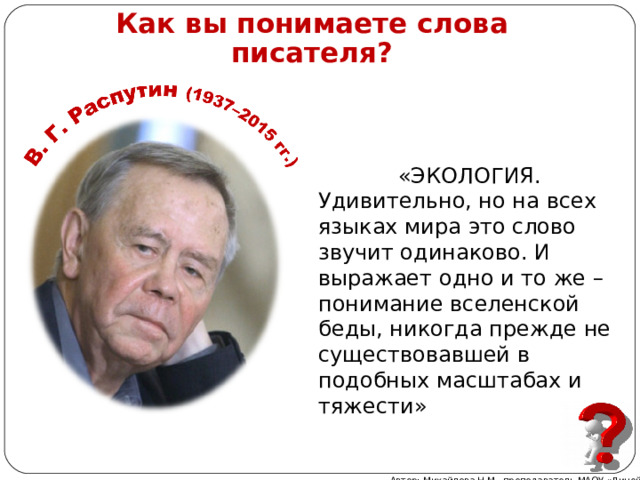 Как вы понимаете слова писателя? «ЭКОЛОГИЯ. Удивительно, но на всех языках мира это слово звучит одинаково. И выражает одно и то же – понимание вселенской беды, никогда прежде не существовавшей в подобных масштабах и тяжести» Автор: Михайлова Н.М.- преподаватель МАОУ «Лицей № 21» 