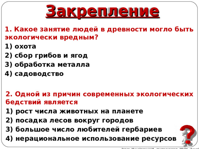 Закрепление 1. Какое занятие людей в древности могло быть экологически вредным? 1) охота 2) сбор грибов и ягод 3) обработка металла 4) садоводство 2. Одной из причин современных экологических бедствий является 1) рост числа животных на планете 2) посадка лесов вокруг городов 3) большое число любителей гербариев 4) нерациональное использование ресурсов Автор: Михайлова Н.М.- преподаватель МАОУ «Лицей № 21» 