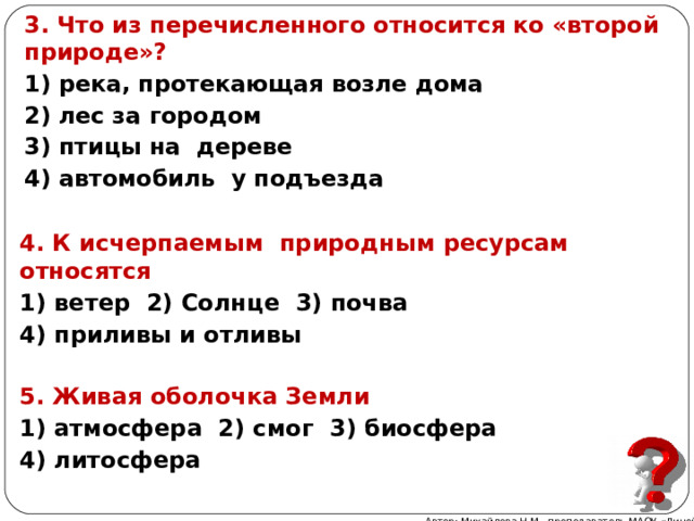 3. Что из перечисленного относится ко «второй природе»? 1) река, протекающая возле дома 2) лес за городом 3) птицы на дереве 4) автомобиль у подъезда 4. К исчерпаемым природным ресурсам относятся 1) ветер 2) Солнце 3) почва 4) приливы и отливы 5. Живая оболочка Земли 1) атмосфера 2) смог 3) биосфера 4) литосфера Автор: Михайлова Н.М.- преподаватель МАОУ «Лицей № 21» 
