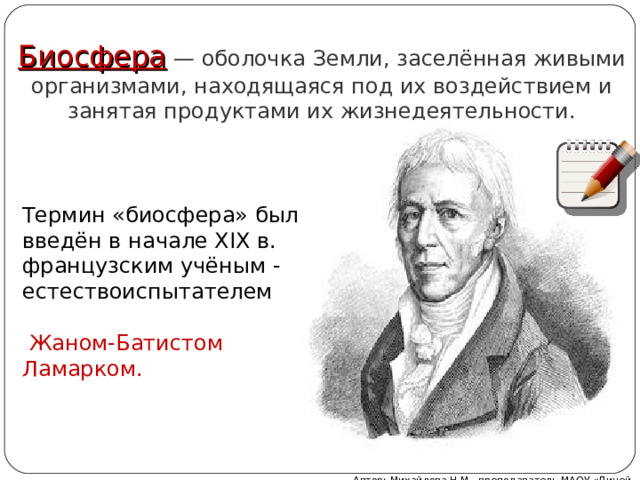 Биосфера — оболочка Земли, заселённая живыми организмами, находящаяся под их воздействием и занятая продуктами их жизнедеятельности. Термин «биосфера» был введён в начале XIX в. французским учёным -естествоиспытателем    Жаном-Батистом Ламарком. Автор: Михайлова Н.М.- преподаватель МАОУ «Лицей № 21» 