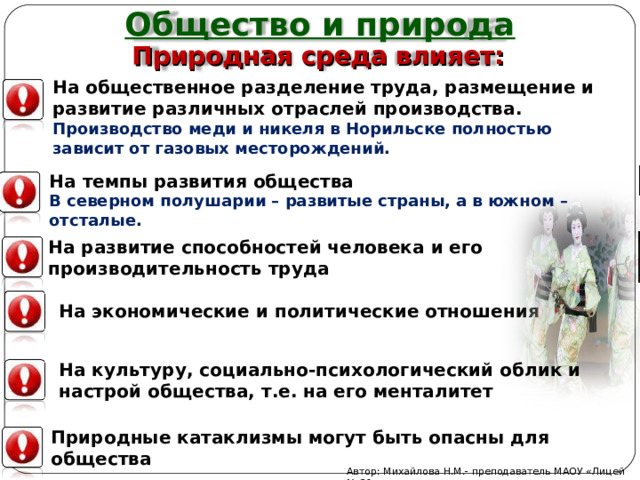 Общество и природа Природная среда влияет: На общественное разделение труда, размещение и развитие различных отраслей производства. Производство меди и никеля в Норильске полностью зависит от газовых месторождений. На темпы развития общества В северном полушарии – развитые страны, а в южном – отсталые. На развитие способностей человека и его производительность труда На экономические и политические отношения На культуру, социально-психологический облик и настрой общества, т.е. на его менталитет Природные катаклизмы могут быть опасны для общества Автор: Михайлова Н.М.- преподаватель МАОУ «Лицей № 21» 