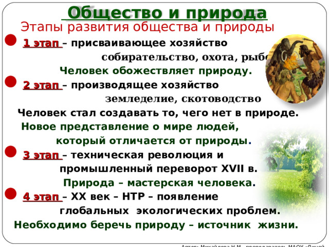  Общество и природа Этапы развития общества и природы 1 этап – присваивающее хозяйство   собирательство, охота, рыболовство  Человек обожествляет природу. 2 этап – производящее хозяйство  земледелие, скотоводство  Человек стал создавать то, чего нет в природе.  Новое представление о мире людей,  который отличается от природы . 3 этап – техническая революция и  промышленный переворот XVII в.  Природа – мастерская человека . 4 этап – ХХ век – НТР – появление  глобальных экологических проблем.  Необходимо беречь природу – источник жизни.  Автор: Михайлова Н.М.- преподаватель МАОУ «Лицей № 21» 