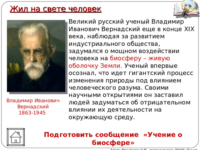 Жил на свете человек Великий русский ученый Владимир Иванович Вернадский еще в конце XIX века, наблюдая за развитием индустриального общества,  задумался о мощном воздействии человека на биосферу – живую оболочку Земли. Ученый впервые осознал, что идет гигантский процесс изменения природы под влиянием человеческого разума. Своими научными открытиями он заставил людей задуматься об отрицательном влиянии их деятельности на окружающую среду.   Владимир Иванович Вернадский 1863-1945 Подготовить сообщение «Учение о биосфере» Автор: Михайлова Н.М.- преподаватель МАОУ «Лицей № 21» 