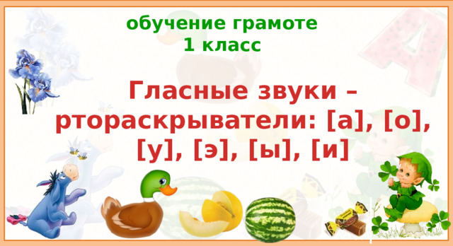 обучение грамоте  1 класс Гласные звуки – ртораскрыватели: [а], [о], [у], [э], [ы], [и] Цель урока: способствовать пониманию детей основных признаков гласных звуков и букв. Планируемые результаты: личностные УУД: осознание устойчивой учебно-познавательной мотивации учения; регулятивные УУД: адекватно воспринимать оценку учителя, осуществлять контроль в форме сличения своей работы с заданным эталоном, вносить необходимые дополнения; коммуникативные УУД: уметь обмениваться мнениями, слушать другого ученика- партнёра по коммуникации и учителя; познавательные УУД: осуществлять поиск необходимой информации для выполнения учебных заданий, моделировать различные языковые единицы (слово, предложение); предметные УУД: различать гласные звуки на слух, знать роль гласных звуков в речи.  