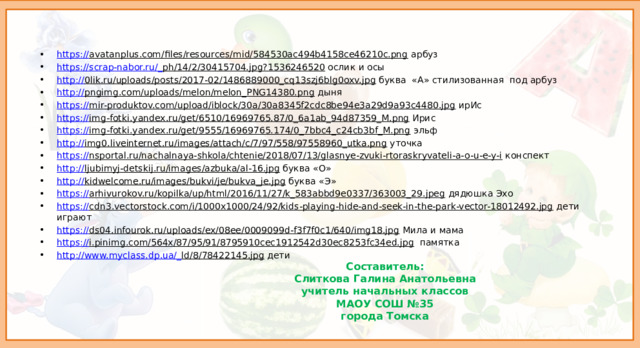 https:// avatanplus.com/files/resources/mid/584530ac494b4158ce46210c.png арбуз https://scrap-nabor.ru/_ ph/14/2/30415704.jpg?1536246520 ослик и осы http:// 0lik.ru/uploads/posts/2017-02/1486889000_cq13szj6blg0oxv.jpg буква «А» стилизованная под арбуз http:// pngimg.com/uploads/melon/melon_PNG14380.png дыня https:// mir-produktov.com/upload/iblock/30a/30a8345f2cdc8be94e3a29d9a93c4480.jpg ирИс https:// img-fotki.yandex.ru/get/6510/16969765.87/0_6a1ab_94d87359_M.png Ирис https:// img-fotki.yandex.ru/get/9555/16969765.174/0_7bbc4_c24cb3bf_M.png эльф http:// img0.liveinternet.ru/images/attach/c/7/97/558/97558960_utka.png уточка https:// nsportal.ru/nachalnaya-shkola/chtenie/2018/07/13/glasnye-zvuki-rtoraskryvateli-a-o-u-e-y-i конспект http:// ljubimyj-detskij.ru/images/azbuka/al-16.jpg буква «О» http:// kidwelcome.ru/images/bukvi/je/bukva_je.jpg буква «Э» https:// arhivurokov.ru/kopilka/up/html/2016/11/27/k_583abbd9e0337/363003_29.jpeg дядюшка Эхо https:// cdn3.vectorstock.com/i/1000x1000/24/92/kids-playing-hide-and-seek-in-the-park-vector-18012492.jpg дети играют https:// ds04.infourok.ru/uploads/ex/08ee/0009099d-f3f7f0c1/640/img18.jpg Мила и мама https:// i.pinimg.com/564x/87/95/91/8795910cec1912542d30ec8253fc34ed.jpg памятка http://www.myclass.dp.ua/_ ld/8/78422145.jpg дети Каждый получает листочик с индивидуальным заданием. Необходимо вычеркнуть буквы соответственно заданию. Составитель:  Слиткова Галина Анатольевна  учитель начальных классов  МАОУ СОШ №35  города Томска  