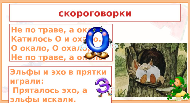 скороговорки Не по траве, а около,  Катилось О и охало.  О окало, О охало,  Не по траве, а около. 2. Атрикуляционная гимнастика. Для того, чтобы наш язычок был послушным и правильно произносил звуки, сделаем небольшую зарядку - артикуляционная гимнастика. Эльфы и эхо в прятки играли:  Пряталось эхо, а эльфы искали.  