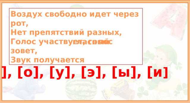 Воздух свободно идет через рот, Нет препятствий разных, Голос участвует, голос зовет, Звук получается гласный [а], [о], [у], [э], [ы], [и ] - Когда мы произносим гласные звуки, наш рот всегда открыт, для него нет преград- ни зубы, ни язык, ни губы ему не мешают.  
