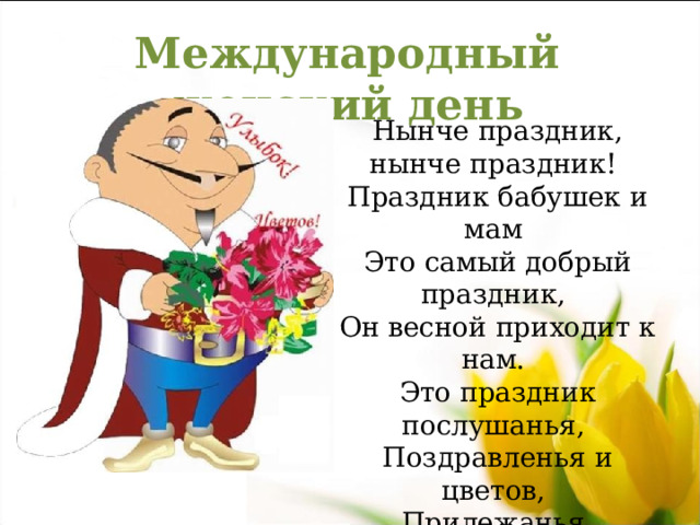 Международный женский день Нынче праздник, нынче праздник!  Праздник бабушек и мам  Это самый добрый праздник,  Он весной приходит к нам. Это праздник послушанья,  Поздравленья и цветов,  Прилежанья, обожанья,  Праздник самых лучших слов. 