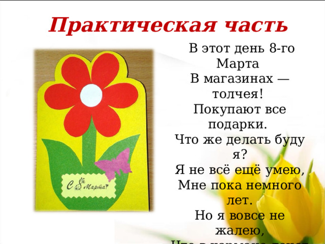 Практическая часть  В этот день 8-го Марта  В магазинах — толчея!  Покупают все подарки.  Что же делать буду я?  Я не всё ещё умею,  Мне пока немного лет.  Но я вовсе не жалею,  Что в кармане денег нет.  Раз ни бабушке, ни маме  Мне подарка не купить,  Что-нибудь могу руками  Сделать, вырезать, слепить.   