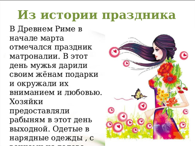 Из истории праздника В Древнем Риме в начале марта отмечался праздник матроналии. В этот день мужья дарили своим жёнам подарки и окружали их вниманием и любовью. Хозяйки предоставляли рабыням в этот день выходной. Одетые в нарядные одежды , с венками на голове римлянки шли в Круглый храм богини Весты. 