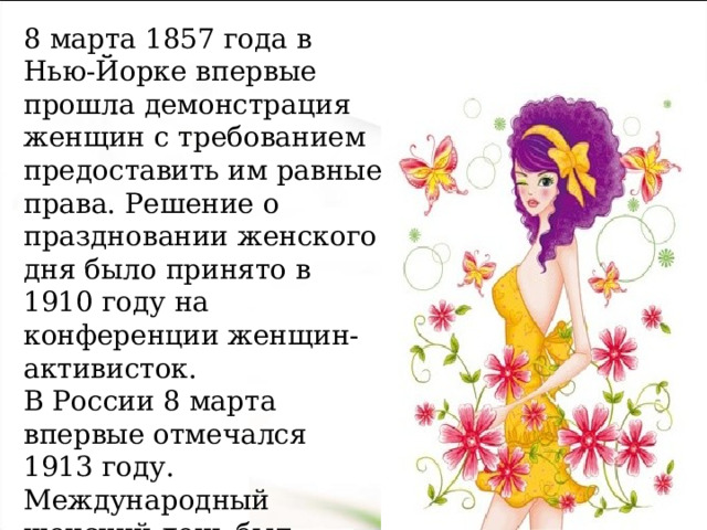 8 марта 1857 года в Нью-Йорке впервые прошла демонстрация женщин с требованием предоставить им равные права. Решение о праздновании женского дня было принято в 1910 году на конференции женщин-активисток. В России 8 марта впервые отмечался 1913 году. Международный женский день был объявлен государственным праздником и 1965года стал выходным. 