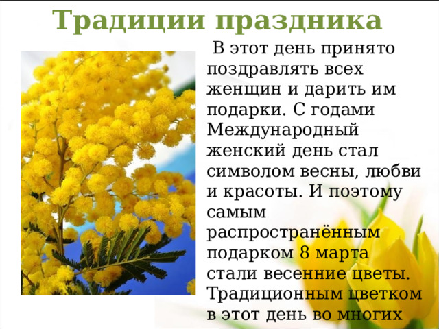 Традиции праздника  В этот день принято поздравлять всех женщин и дарить им подарки. С годами Международный женский день стал символом весны, любви и красоты. И поэтому самым распространённым подарком 8 марта стали весенние цветы. Традиционным цветком в этот день во многих странах считается мимоза, такая же нежная и прекрасная как женщина. 