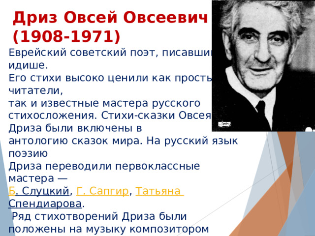 Дриз Овсей Овсеевич  (1908-1971) Еврейский советский поэт, писавший на идише. Его стихи высоко ценили как простые читатели, так и известные мастера русского стихосложения. Стихи-сказки Овсея Дриза были включены в антологию сказок мира. На русский язык поэзию Дриза переводили первоклассные мастера —  Б . Слуцкий ,  Г. Сапгир ,  Татьяна Спендиарова .  Ряд стихотворений Дриза были положены на музыку композитором  Мотлом Полянским . Песни  Бориса Савельева  на стихи Овсея Дриза звучали в знаменитой  « Радионяне » , выходили на диске-гиганте «Я и мама»  Жанны  и  Оли  Рождественских. Самая известная песня на стихи Овсея Дриза — «Зелёная карета»  Александра Суханова . 
