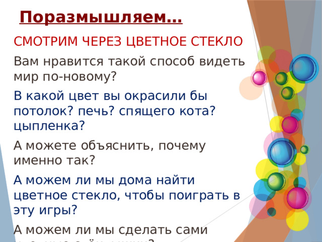 Поразмышляем… СМОТРИМ ЧЕРЕЗ ЦВЕТНОЕ СТЕКЛО Вам нравится такой способ видеть мир по-новому? В какой цвет вы окрасили бы потолок? печь? спящего кота? цыпленка? А можете объяснить, почему именно так? А можем ли мы дома найти цветное стекло, чтобы поиграть в эту игры? А можем ли мы сделать сами цветные стёклышки? 