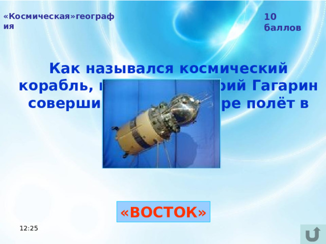 «Космическая»география 10 баллов Как назывался космический корабль, на котором Юрий Гагарин совершил первый в мире полёт в космос?  «ВОСТОК» 12:25 