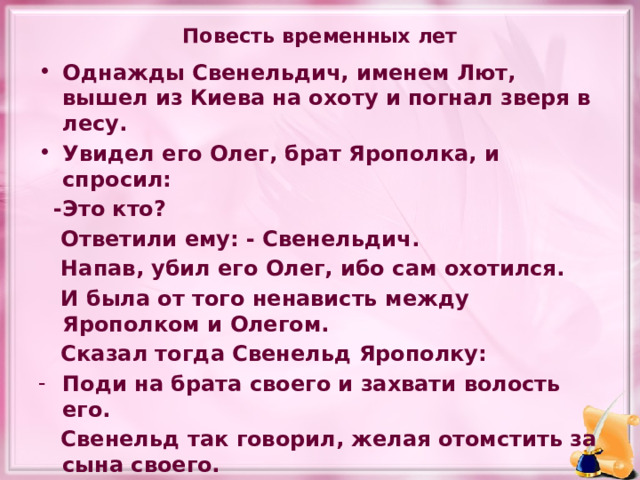 Повесть временных лет Однажды Свенельдич, именем Лют, вышел из Киева на охоту и погнал зверя в лесу. Увидел его Олег, брат Ярополка, и спросил:  -Это кто?  Ответили ему: - Свенельдич.  Напав, убил его Олег, ибо сам охотился.  И была от того ненависть между Ярополком и Олегом.  Сказал тогда Свенельд Ярополку: Поди на брата своего и захвати волость его.  Свенельд так говорил, желая отомстить за сына своего. 