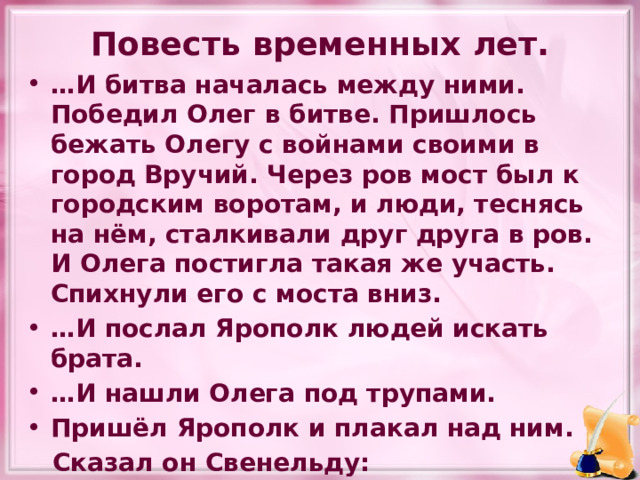Повесть временных лет. … И битва началась между ними. Победил Олег в битве. Пришлось бежать Олегу с войнами своими в город Вручий. Через ров мост был к городским воротам, и люди, теснясь на нём, сталкивали друг друга в ров. И Олега постигла такая же участь. Спихнули его с моста вниз. … И послал Ярополк людей искать брата. … И нашли Олега под трупами. Пришёл Ярополк и плакал над ним.  Сказал он Свенельду:  -Разве не этого ты хотел. 