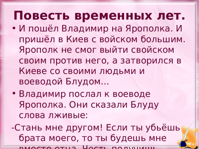 Повесть временных лет. И пошёл Владимир на Ярополка. И пришёл в Киев с войском большим. Ярополк не смог выйти свойском своим против него, а затворился в Киеве со своими людьми и воеводой Блудом… Владимир послал к воеводе Ярополка. Они сказали Блуду слова лживые: -Стань мне другом! Если ты убьёшь брата моего, то ты будешь мне вместо отца. Честь получишь большую от меня. Ведь не я начал убивать братьев, а он. 