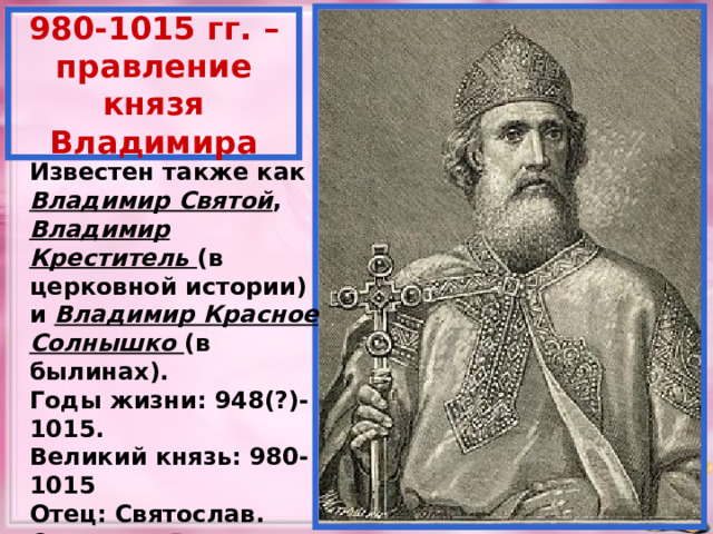 980-1015 гг. – правление князя Владимира Известен также как Владимир Святой , Владимир Креститель (в церковной истории) и Владимир Красное Солнышко (в былинах). Годы жизни: 948(?)-1015. Великий князь: 980-1015 Отец: Святослав. Сыновья: Ярослав, Борис, Глеб, Святополк Окаянный. В 1240 –провозглашён святым. 