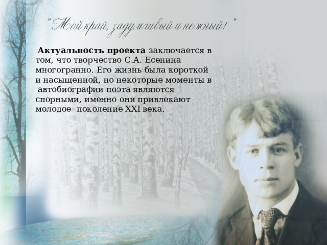  Актуальность проекта заключается в том, что творчество С.А. Есенина многогранно. Его жизнь была короткой и насыщенной, но некоторые моменты в автобиографии поэта являются спорными, именно они привлекают молодое поколение ХХI века. 
